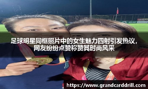 足球明星同框照片中的女生魅力四射引发热议，网友纷纷点赞称赞其时尚风采